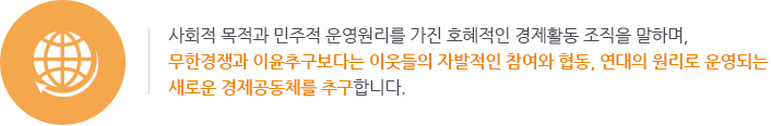 사회적 목적과 민주적 운영원리를 가진 호혜적인 경제활동 조직을 말하며, 무한경쟁과 이윤추구보다는
이웃들의 자발적인 참여와 협동, 연대의 원리로 운영되는 새로운 경제공동체를 추구합니다.